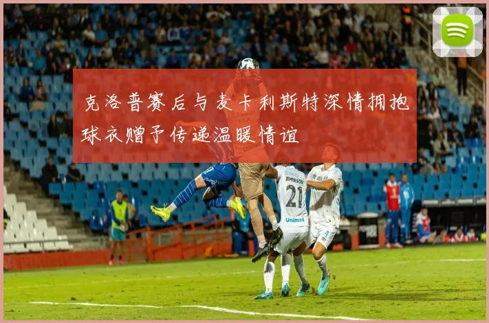 克洛普赛后与麦卡利斯特深情拥抱球衣赠予传递温暖情谊