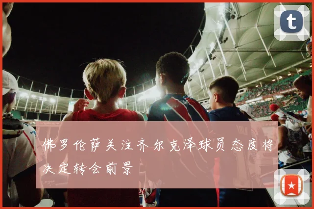 佛罗伦萨关注齐尔克泽球员态度将决定转会前景