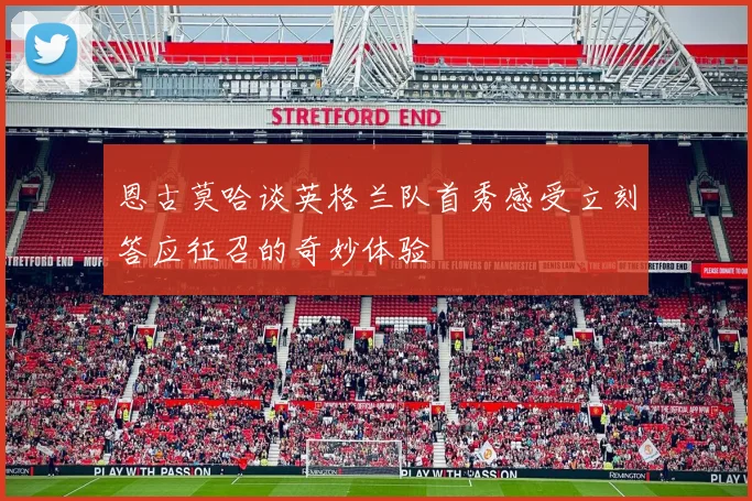 恩古莫哈谈英格兰队首秀感受立刻答应征召的奇妙体验