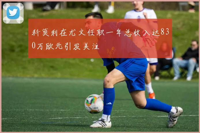 科莫利在尤文任职一年总收入达830万欧元引发关注