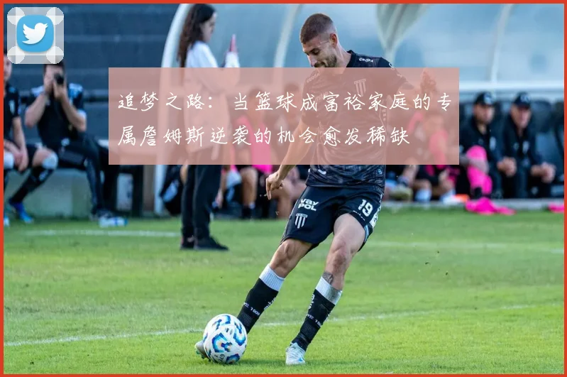 追梦之路：当篮球成富裕家庭的专属詹姆斯逆袭的机会愈发稀缺