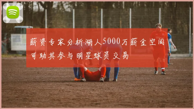 薪资专家分析湖人5000万薪金空间可助其参与明星球员交易