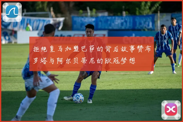 拒绝皇马加盟巴萨的背后故事赞布罗塔与阿尔贝蒂尼的欧冠梦想