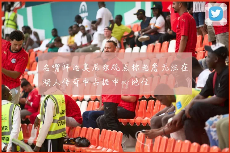 名嘴评论奥尼尔观点称老詹无法在湖人传奇中占据中心地位