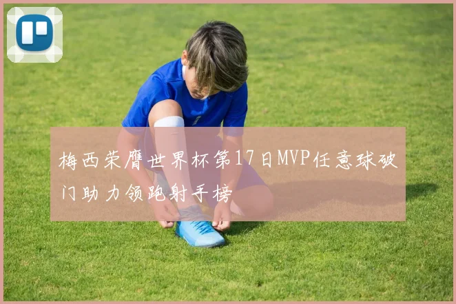 梅西荣膺世界杯第17日MVP任意球破门助力领跑射手榜