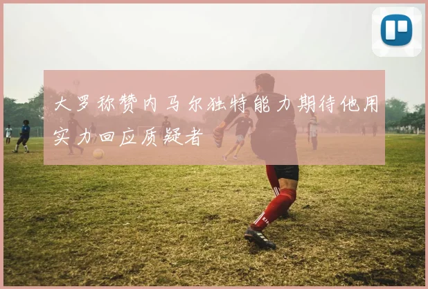 大罗称赞内马尔独特能力期待他用实力回应质疑者