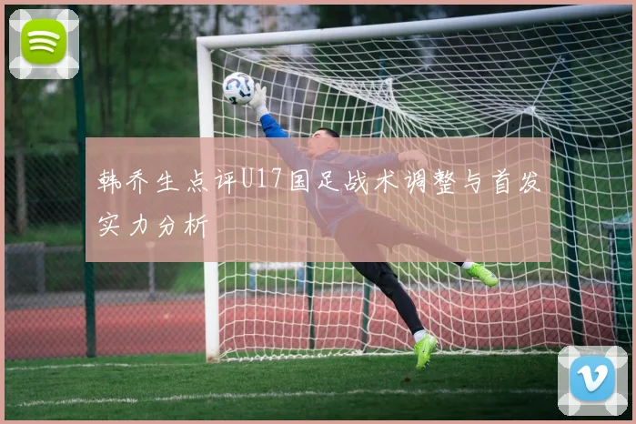 韩乔生点评U17国足战术调整与首发实力分析