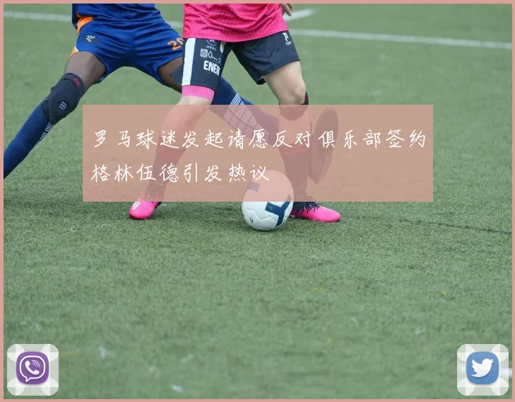 罗马球迷发起请愿反对俱乐部签约格林伍德引发热议