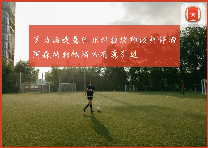 罗马诺透露巴尔科拉续约谈判停滞阿森纳利物浦均有意引进