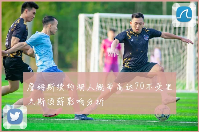 詹姆斯续约湖人概率高达70不受里夫斯顶薪影响分析