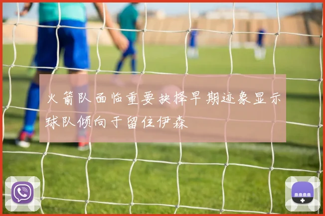 火箭队面临重要抉择早期迹象显示球队倾向于留住伊森