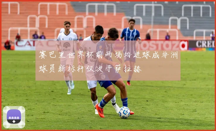 赛巴里世界杯前两场均进球成非洲球员新标杆仅次于萨拉赫