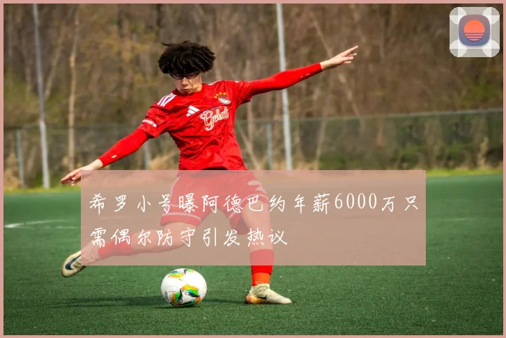 希罗小号曝阿德巴约年薪6000万只需偶尔防守引发热议