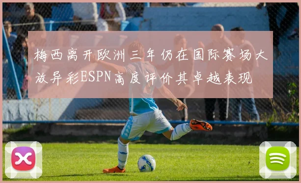 梅西离开欧洲三年仍在国际赛场大放异彩ESPN高度评价其卓越表现